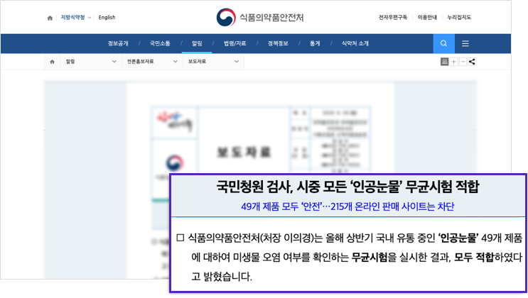 014_pc002.png 국민청원 검사, 시중 모든 '인공눈물' 무균시험 적합 / 49개 제품 모두 '안전' 215개 온라인 판매 사이트는 차단 - 식품의약품안전처(처장 이의경)는 올해 상반기 국내 유통 중인 '인공눈물' 49개 제품에 대하여 미생물 오염 여부를 확인하는 무균시험을 실시한 결과, 모두 적합하다고 밝혔습니다.
