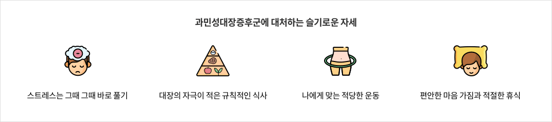 10-3-mz-img-04.png 과민성대장증후군에 대처하는 슬기로운 자세 - 스트레스는 그때 그때 바로 풀기 / 대장의 자극이 적은 규칙적인 식사 / 나에게 맞는 적당한 운동 / 편안한 마음 가짐과 적절한 휴식