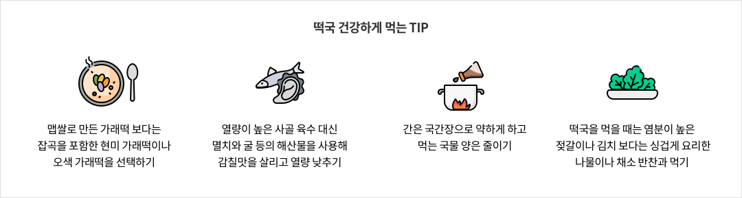 11-1-mz-img-04.png 떡국 건강하게 먹는 TIP - 맵쌀로 만든 가래떡 보다는 잡곡을 포함한 현미 가럐떡이나 오색 가래떡을 선택하기 / 열량이 높은 사골 육수 대신 멸치와 굴 등의 해산물을 사용해 감칠맛을 살리고 열량 낮추기 / 간은 국간장으로 약하게 하고 먹는 국물 양은 줄이기 / 떡국을 먹을 때는 염분이 높은 젖갈이나 김치 보다는 싱겁게 요리한 나물이나 채소 반찬과 먹기