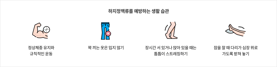 11-7-mz-img-05.png 하지정맥류를 예방하는 생활 습관 - 정상체중 유지와 규칙적인 운동 / 꽉 끼는 옷은 입지 않기 / 장기간 서 있거나 앉아 있을 때는 틈틈히 스트레칭하기 / 잠을 잘 때 다리가 심장 위로 가도록 받쳐 놓기