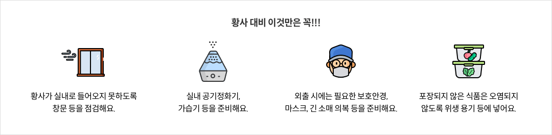 13-3-mz-img-03.png 황사 대비 이것만은 꼭!!! - 황사가 실내로 들어오지 못하도록 창문 등을 점검해요. / 실내 공기정화기, 가습기 등을 준비해요. - 외출 시에는 필요한 보호안경, 마스크, 긴 소매 의복 등을 준비해요. / 포장되지 않은 식품은 오염되지 않도록 위생 용기 등에 넣어요.