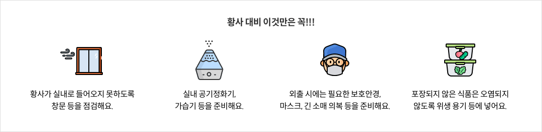 황사 대비 이것만은 꼭!!! - 황사가 실내로 들어오지 못하도록 창문 등을 점검해요. / 실내 공기정화기, 가습기 등을 준비해요. - 외출 시에는 필요한 보호안경, 마스크, 긴 소매 의복 등을 준비해요. / 포장되지 않은 식품은 오염되지 않도록 위생 용기 등에 넣어요.