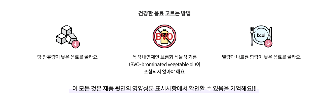 13-7-mz-img-04.png 건강한 음료 고르는 방법 - 당 함유량이 낮은 음료를 골라요. / 독성 내연제인 브롬화 식물성 기름(BVO-brominated vegetable oil)이 포함되지 않아야 해요. / 열량과 나트륨 함량이 낮은 음료를 골라요. ※ 이 모든 것은 제품 뒷면의 영양성분 표시사항에서 확인할 수 있음을 기억해요!!!