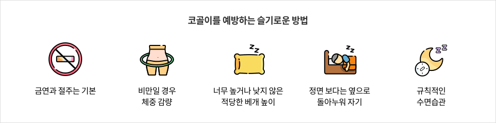 5-4-mz-img-04.png 코골이를 예방하는 슬기로운 방법 - 금연과 절주는 기본 / 비만일 경우 체중 감량 / 너무 높거나 낮지 않은 적당한 베개 높이 / 정면 보다는 옆으로 돌아누워 자기 / 규칙적인 수면습관