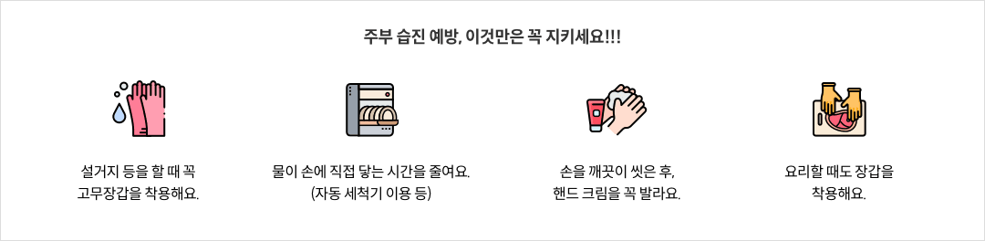 9-6-mz-img-04.png 주부 습진 예방, 이것만은 꼭 지키세요!!! - 설거지 등을 할 때 꼭 고무장갑을 착용해요. / 물이 손에 직접 닿는 시간을 줄여요.(자동 세척기 이용 등) / 손을 깨끗이 씻은 후, 핸드 크림을 꼭 발라요. / 요리할 때도 장갑을 착용해요.