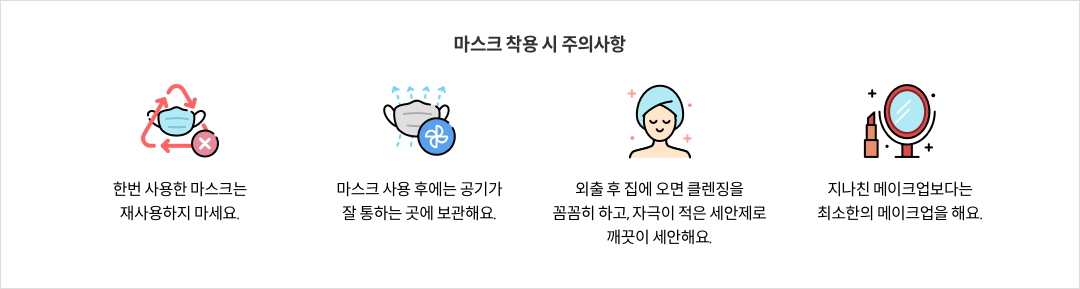 group-20asdsad.png 마스크 착용 시 주의사항 - 한번 사용한 마스크는 재사용하지 마세요. / 마스크 사용 후에는 공기가 잘 통하는 곳에 보관해요. / 외출 후 집에 오면 클렌징을 꼼꼼히 하고, 자극이 적은 세안제로 깨끗이 세안해요. / 지나친 메이크업 보다는 최소한의 메이크업을 해요.